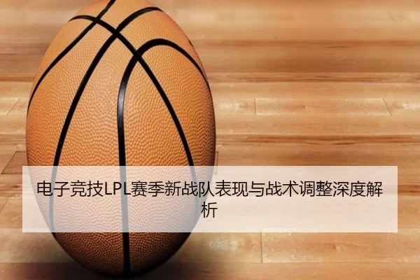 电子竞技LPL赛季新战队表现与战术调整深度解析（jiuyou）